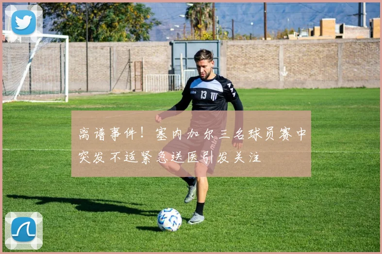 离谱事件！塞内加尔三名球员赛中突发不适紧急送医引发关注