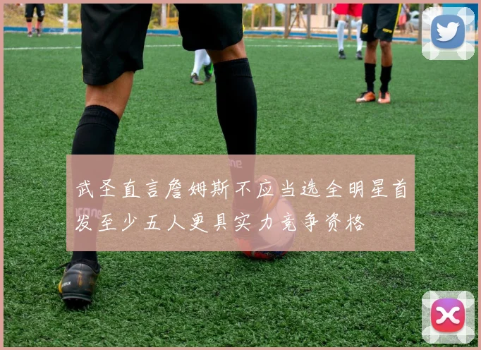 武圣直言詹姆斯不应当选全明星首发至少五人更具实力竞争资格