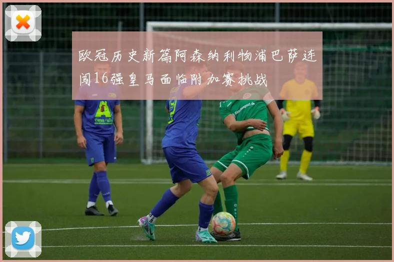 欧冠历史新篇阿森纳利物浦巴萨连闯16强皇马面临附加赛挑战