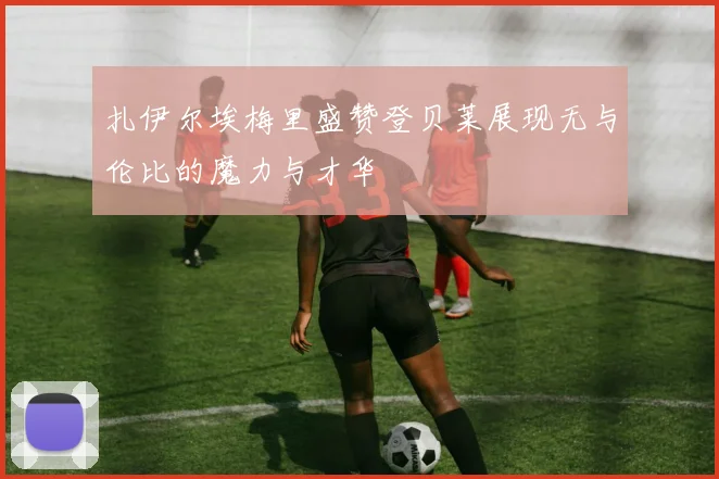 扎伊尔埃梅里盛赞登贝莱展现无与伦比的魔力与才华